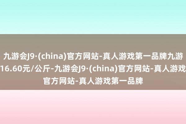 九游会J9·(china)官方网站-真人游戏第一品牌九游会J9进出16.60元/公斤-九游会J9·(china)官方网站-真人游戏第一品牌