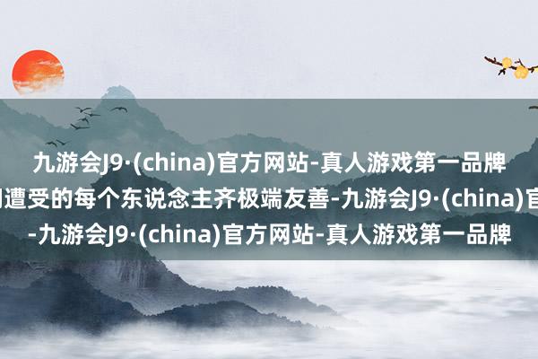 九游会J9·(china)官方网站-真人游戏第一品牌九游会J9况兼在这里他们遭受的每个东说念主齐极端友善-九游会J9·(china)官方网站-真人游戏第一品牌