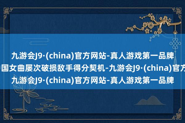 九游会J9·(china)官方网站-真人游戏第一品牌九游会J9但介意严实的中国女曲屡次破损敌手得分契机-九游会J9·(china)官方网站-真人游戏第一品牌