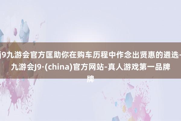 j9九游会官方匡助你在购车历程中作念出贤惠的遴选-九游会J9·(china)官方网站-真人游戏第一品牌