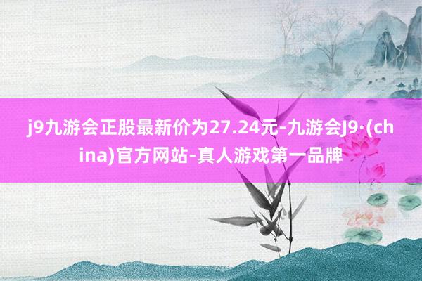 j9九游会正股最新价为27.24元-九游会J9·(china)官方网站-真人游戏第一品牌