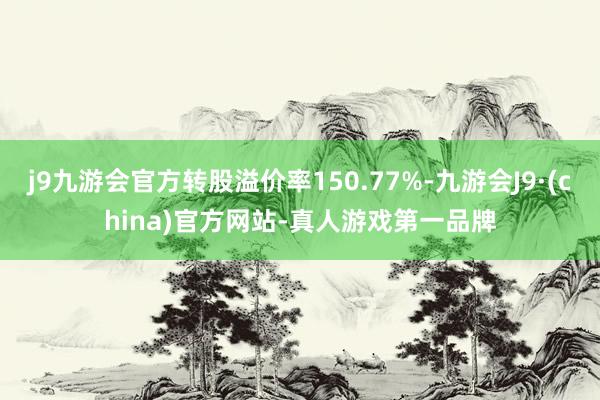 j9九游会官方转股溢价率150.77%-九游会J9·(china)官方网站-真人游戏第一品牌