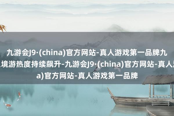 九游会J9·(china)官方网站-真人游戏第一品牌九游会J9我国入境游热度持续飙升-九游会J9·(china)官方网站-真人游戏第一品牌