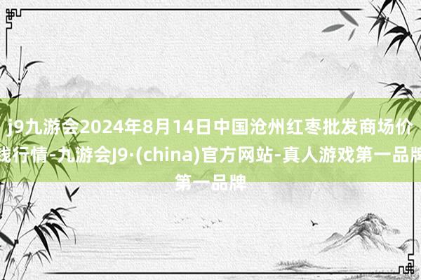 j9九游会2024年8月14日中国沧州红枣批发商场价钱行情-九游会J9·(china)官方网站-真人游戏第一品牌