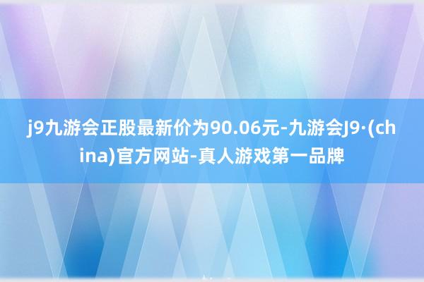 j9九游会正股最新价为90.06元-九游会J9·(china)官方网站-真人游戏第一品牌