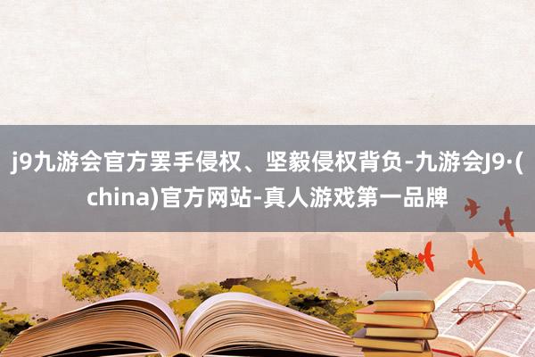 j9九游会官方罢手侵权、坚毅侵权背负-九游会J9·(china)官方网站-真人游戏第一品牌