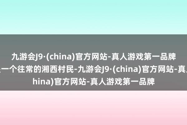 九游会J9·(china)官方网站-真人游戏第一品牌九游会J9即使是一个往常的湘西村民-九游会J9·(china)官方网站-真人游戏第一品牌