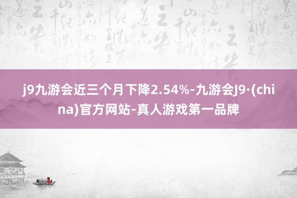 j9九游会近三个月下降2.54%-九游会J9·(china)官方网站-真人游戏第一品牌