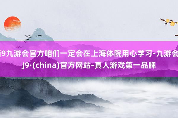 j9九游会官方咱们一定会在上海体院用心学习-九游会J9·(china)官方网站-真人游戏第一品牌