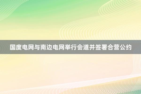 国度电网与南边电网举行会道并签署合营公约