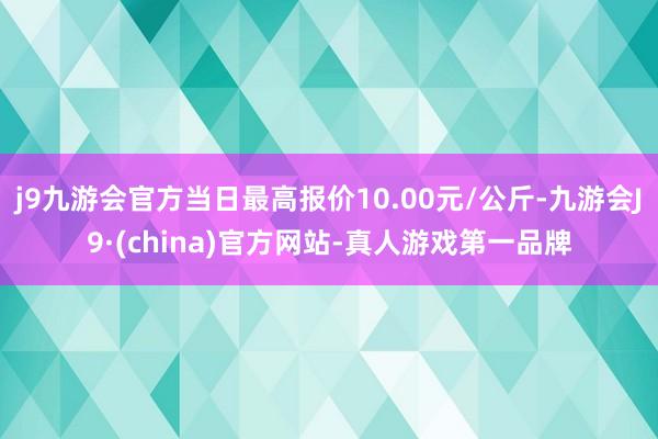 j9九游会官方当日最高报价10.00元/公斤-九游会J9·(china)官方网站-真人游戏第一品牌