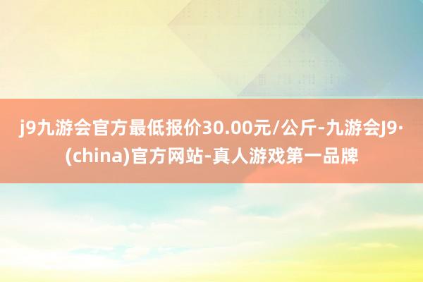 j9九游会官方最低报价30.00元/公斤-九游会J9·(china)官方网站-真人游戏第一品牌