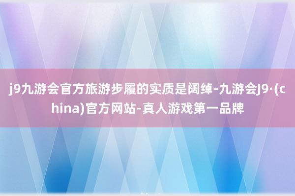 j9九游会官方旅游步履的实质是阔绰-九游会J9·(china)官方网站-真人游戏第一品牌