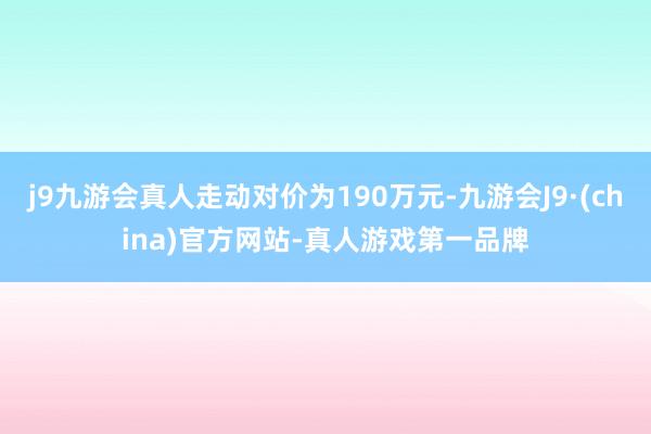 j9九游会真人走动对价为190万元-九游会J9·(china)官方网站-真人游戏第一品牌