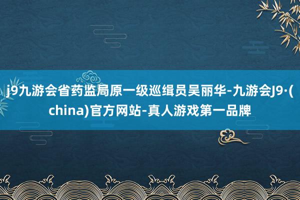 j9九游会省药监局原一级巡缉员吴丽华-九游会J9·(china)官方网站-真人游戏第一品牌