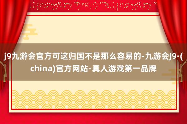 j9九游会官方可这归国不是那么容易的-九游会J9·(china)官方网站-真人游戏第一品牌