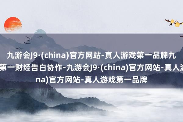 九游会J9·(china)官方网站-真人游戏第一品牌九游会J9举报  第一财经告白协作-九游会J9·(china)官方网站-真人游戏第一品牌