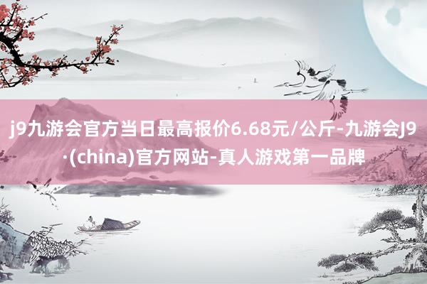 j9九游会官方当日最高报价6.68元/公斤-九游会J9·(china)官方网站-真人游戏第一品牌