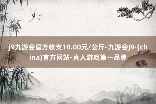 j9九游会官方收支10.00元/公斤-九游会J9·(china)官方网站-真人游戏第一品牌