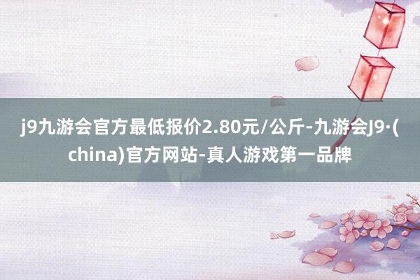 j9九游会官方最低报价2.80元/公斤-九游会J9·(china)官方网站-真人游戏第一品牌