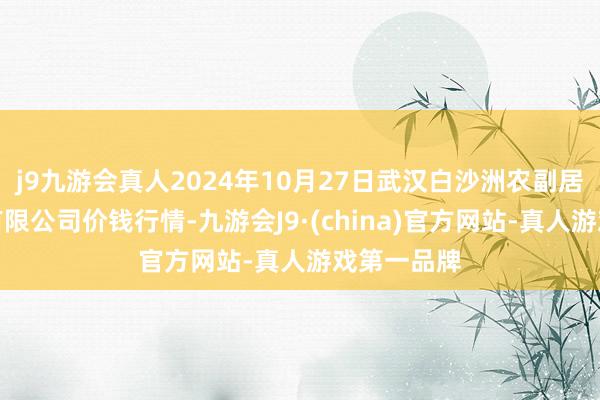 j9九游会真人2024年10月27日武汉白沙洲农副居品大阛阓有限公司价钱行情-九游会J9·(china)官方网站-真人游戏第一品牌