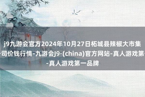 j9九游会官方2024年10月27日柘城县辣椒大市集有限公司价钱行情-九游会J9·(china)官方网站-真人游戏第一品牌