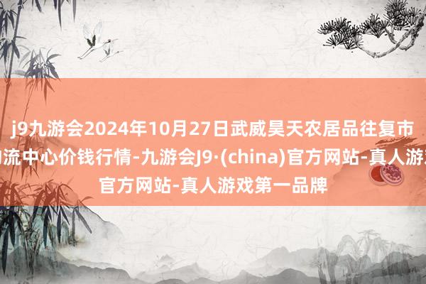 j9九游会2024年10月27日武威昊天农居品往复市集暨仓储物流中心价钱行情-九游会J9·(china)官方网站-真人游戏第一品牌