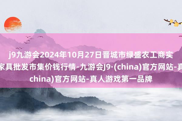 j9九游会2024年10月27日晋城市绿盛农工商实业有限公司农副家具批发市集价钱行情-九游会J9·(china)官方网站-真人游戏第一品牌