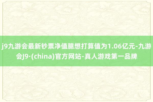 j9九游会最新钞票净值臆想打算值为1.06亿元-九游会J9·(china)官方网站-真人游戏第一品牌