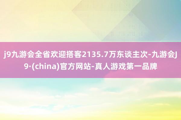 j9九游会全省欢迎搭客2135.7万东谈主次-九游会J9·(china)官方网站-真人游戏第一品牌