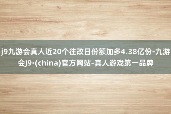 j9九游会真人近20个往改日份额加多4.38亿份-九游会J9·(china)官方网站-真人游戏第一品牌