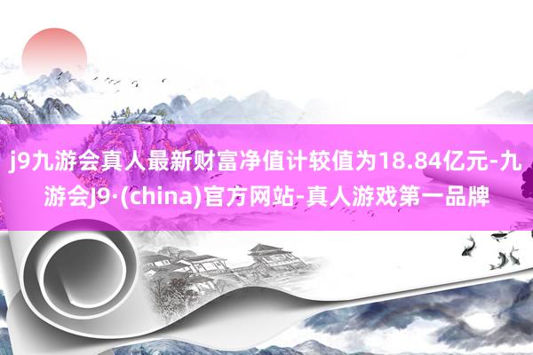 j9九游会真人最新财富净值计较值为18.84亿元-九游会J9·(china)官方网站-真人游戏第一品牌