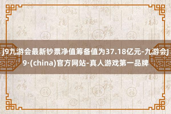 j9九游会最新钞票净值筹备值为37.18亿元-九游会J9·(china)官方网站-真人游戏第一品牌