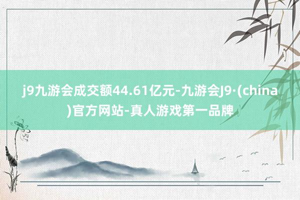 j9九游会成交额44.61亿元-九游会J9·(china)官方网站-真人游戏第一品牌