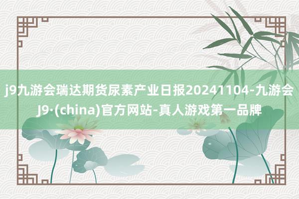 j9九游会瑞达期货尿素产业日报20241104-九游会J9·(china)官方网站-真人游戏第一品牌