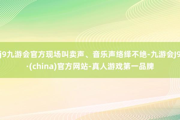 j9九游会官方现场叫卖声、音乐声络绎不绝-九游会J9·(china)官方网站-真人游戏第一品牌