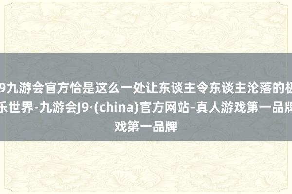 j9九游会官方恰是这么一处让东谈主令东谈主沦落的极乐世界-九游会J9·(china)官方网站-真人游戏第一品牌