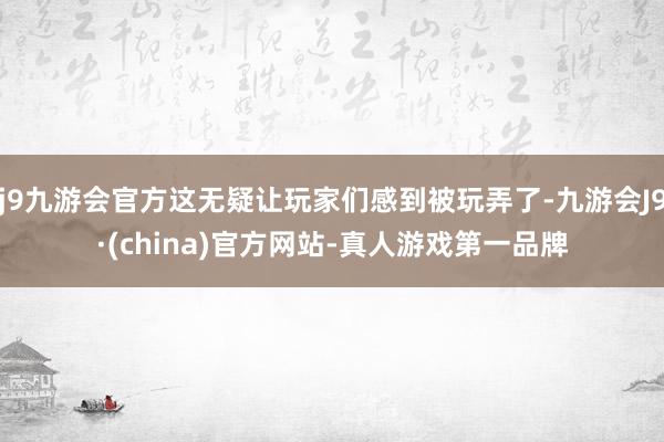 j9九游会官方这无疑让玩家们感到被玩弄了-九游会J9·(china)官方网站-真人游戏第一品牌