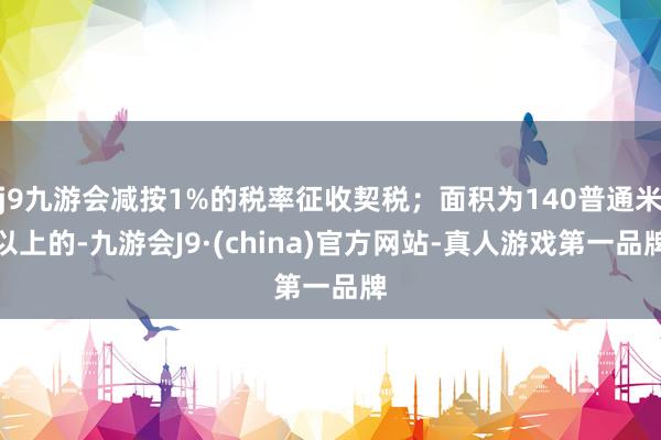 j9九游会减按1%的税率征收契税；面积为140普通米以上的-九游会J9·(china)官方网站-真人游戏第一品牌