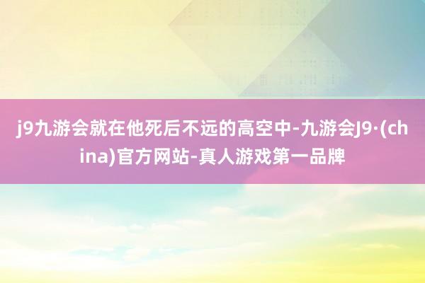 j9九游会就在他死后不远的高空中-九游会J9·(china)官方网站-真人游戏第一品牌