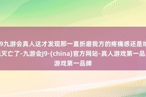 j9九游会真人这才发现那一直折磨我方的疼痛感还是绝抵灭亡了-九游会J9·(china)官方网站-真人游戏第一品牌