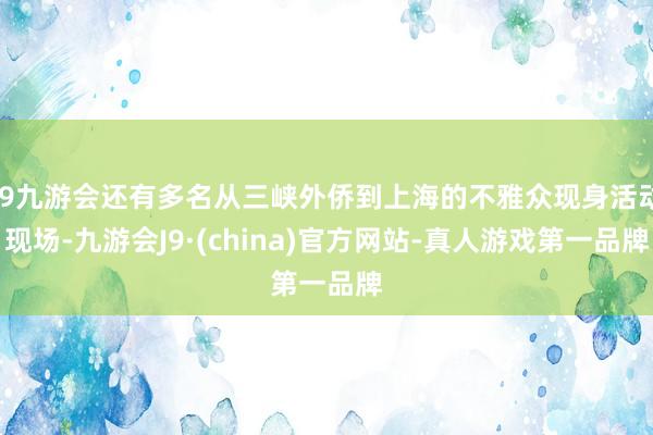 j9九游会还有多名从三峡外侨到上海的不雅众现身活动现场-九游会J9·(china)官方网站-真人游戏第一品牌