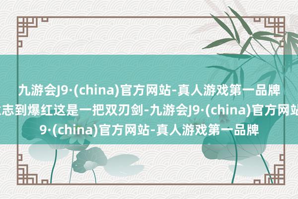 九游会J9·(china)官方网站-真人游戏第一品牌九游会J9暗意我方意志到爆红这是一把双刃剑-九游会J9·(china)官方网站-真人游戏第一品牌