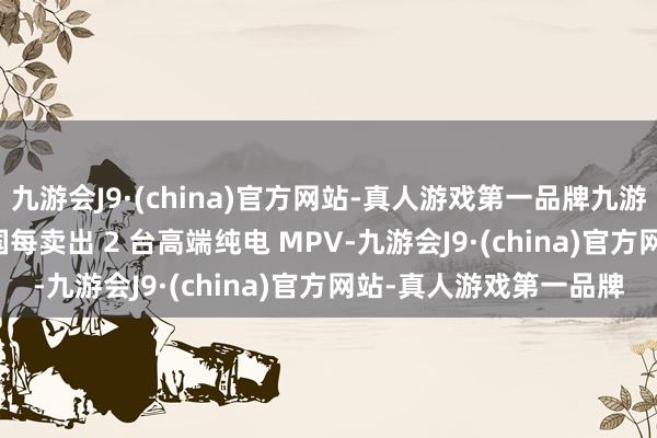 九游会J9·(china)官方网站-真人游戏第一品牌九游会J9增购占 8 成；中国每卖出 2 台高端纯电 MPV-九游会J9·(china)官方网站-真人游戏第一品牌