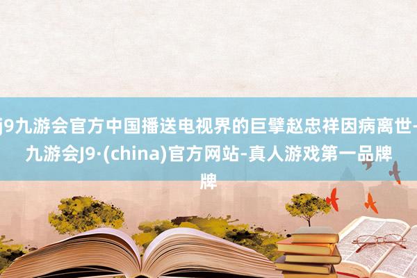 j9九游会官方中国播送电视界的巨擘赵忠祥因病离世-九游会J9·(china)官方网站-真人游戏第一品牌