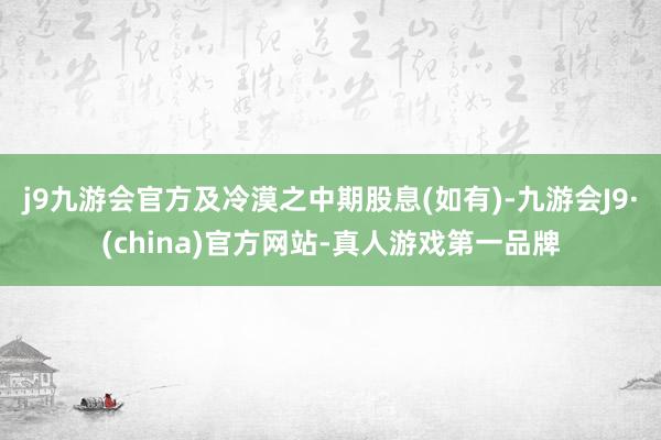 j9九游会官方及冷漠之中期股息(如有)-九游会J9·(china)官方网站-真人游戏第一品牌