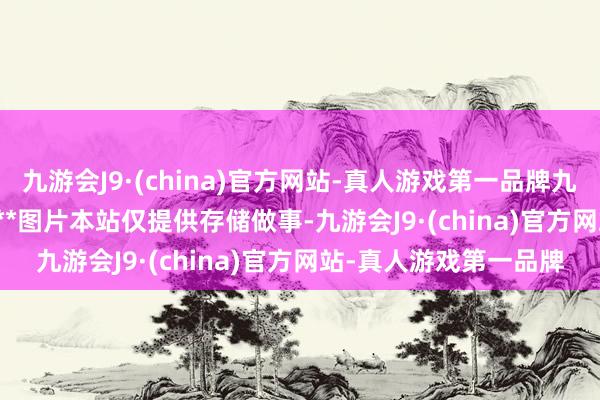 九游会J9·(china)官方网站-真人游戏第一品牌九游会J9天天振奋 ******图片本站仅提供存储做事-九游会J9·(china)官方网站-真人游戏第一品牌