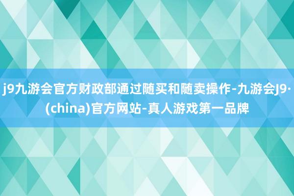 j9九游会官方财政部通过随买和随卖操作-九游会J9·(china)官方网站-真人游戏第一品牌