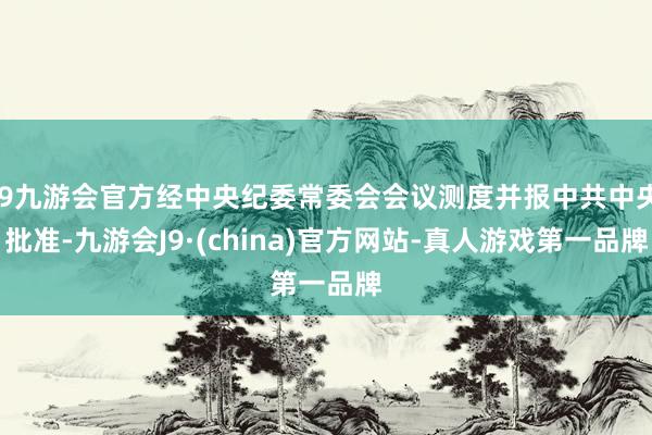 j9九游会官方经中央纪委常委会会议测度并报中共中央批准-九游会J9·(china)官方网站-真人游戏第一品牌