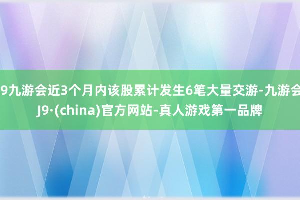 j9九游会近3个月内该股累计发生6笔大量交游-九游会J9·(china)官方网站-真人游戏第一品牌